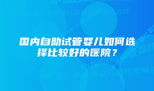 国内自助试管婴儿如何选择比较好的医院？