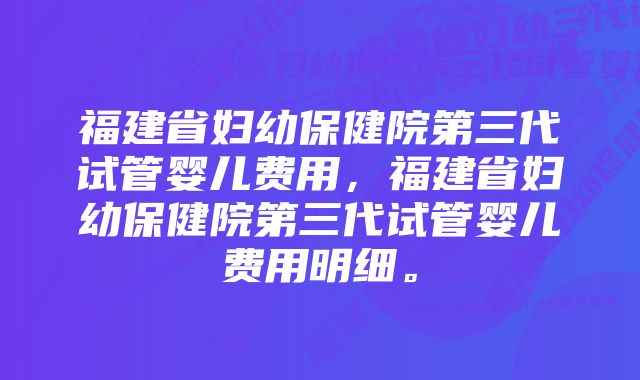 福建省妇幼保健院第三代试管婴儿费用，福建省妇幼保健院第三代试管婴儿费用明细。