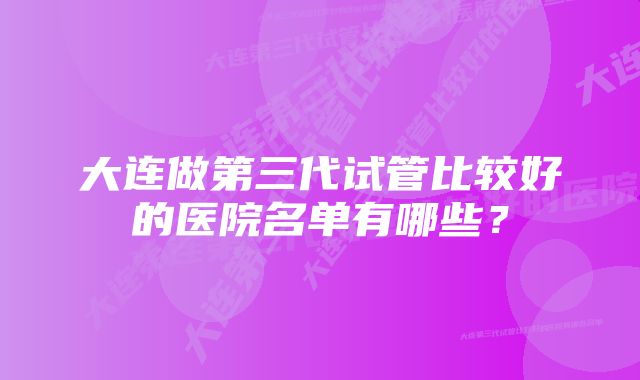 大连做第三代试管比较好的医院名单有哪些？