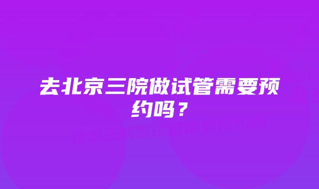 去北京三院做试管需要预约吗？