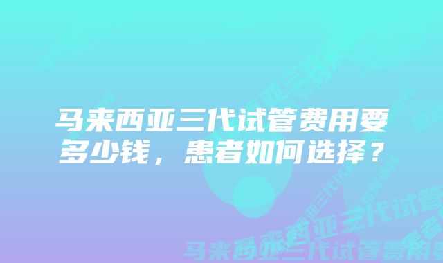 马来西亚三代试管费用要多少钱，患者如何选择？