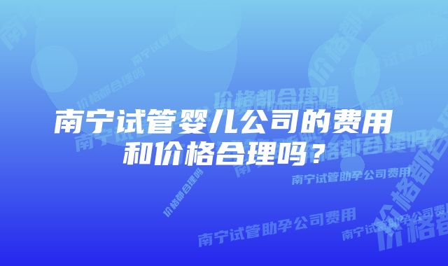 南宁试管婴儿公司的费用和价格合理吗？