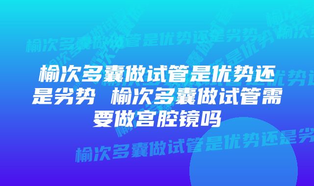 榆次多囊做试管是优势还是劣势 榆次多囊做试管需要做宫腔镜吗