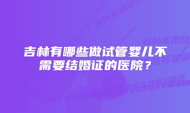 吉林有哪些做试管婴儿不需要结婚证的医院？