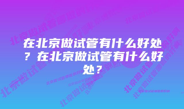 在北京做试管有什么好处？在北京做试管有什么好处？