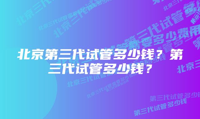 北京第三代试管多少钱？第三代试管多少钱？