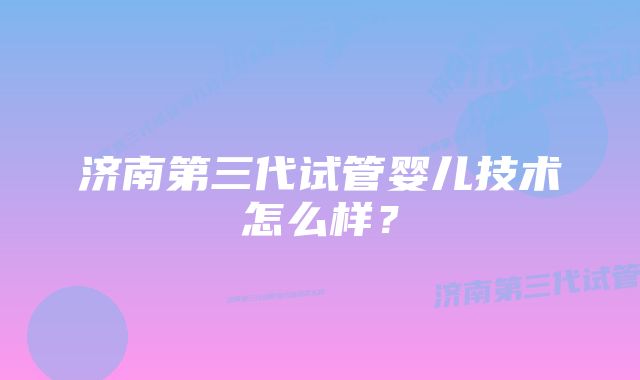 济南第三代试管婴儿技术怎么样？