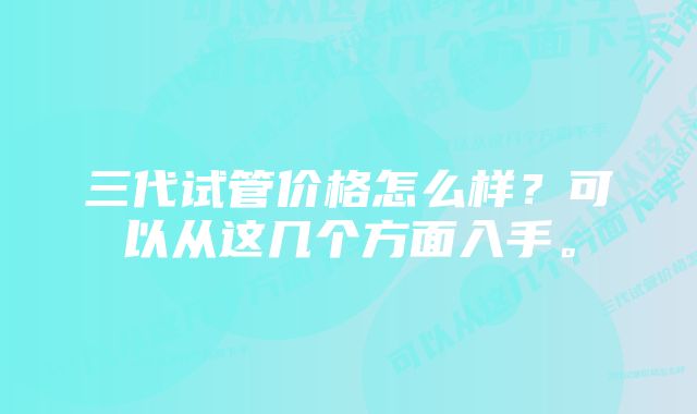 三代试管价格怎么样？可以从这几个方面入手。