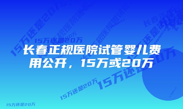 长春正规医院试管婴儿费用公开，15万或20万