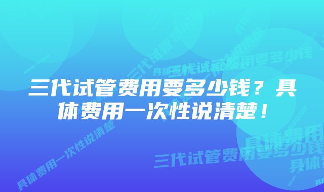 三代试管费用要多少钱？具体费用一次性说清楚！