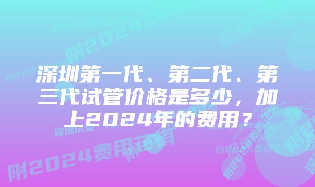 深圳第一代、第二代、第三代试管价格是多少，加上2024年的费用？