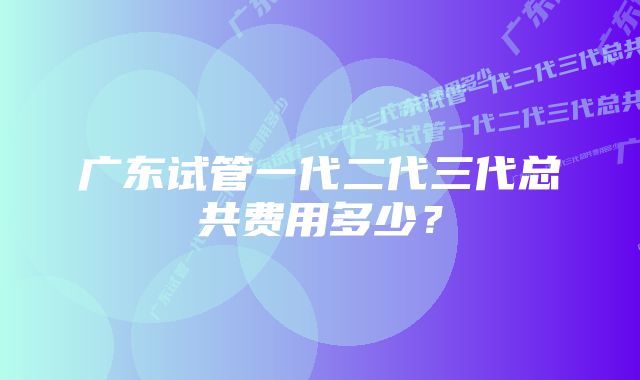 广东试管一代二代三代总共费用多少？