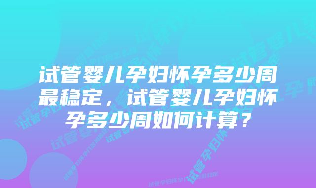 试管婴儿孕妇怀孕多少周最稳定，试管婴儿孕妇怀孕多少周如何计算？