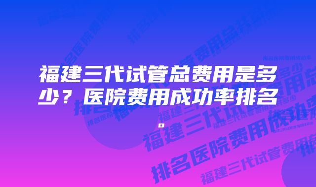 福建三代试管总费用是多少？医院费用成功率排名。