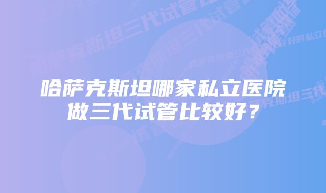 哈萨克斯坦哪家私立医院做三代试管比较好？