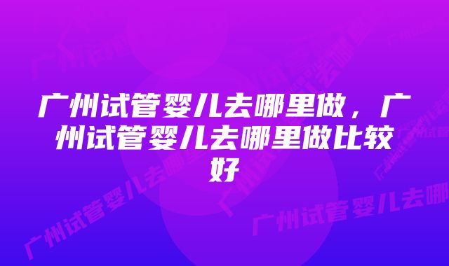 广州试管婴儿去哪里做，广州试管婴儿去哪里做比较好