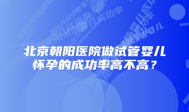 北京朝阳医院做试管婴儿怀孕的成功率高不高？