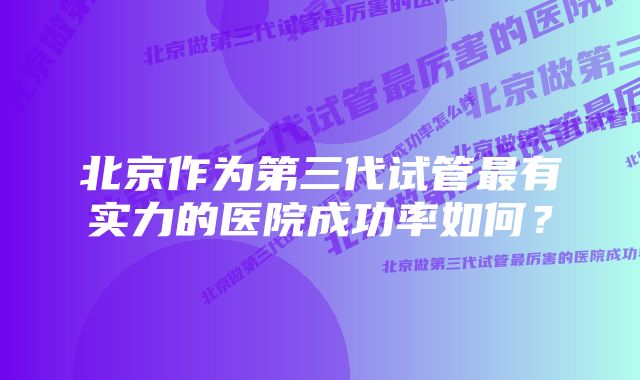 北京作为第三代试管最有实力的医院成功率如何？