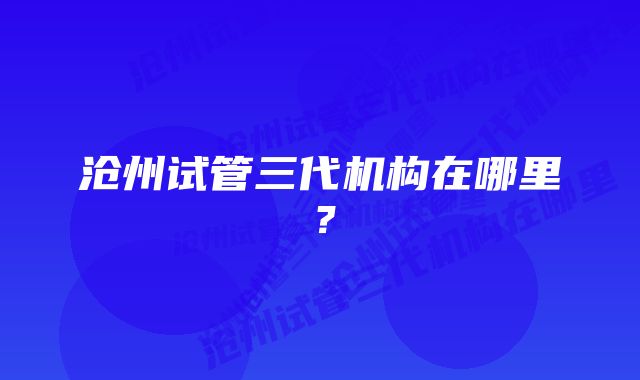 沧州试管三代机构在哪里？