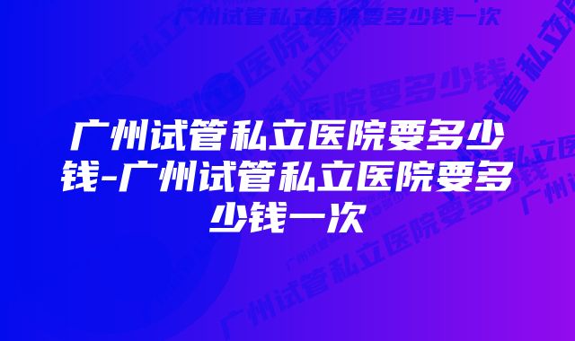 广州试管私立医院要多少钱-广州试管私立医院要多少钱一次