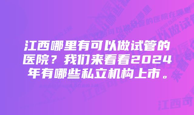 江西哪里有可以做试管的医院？我们来看看2024年有哪些私立机构上市。