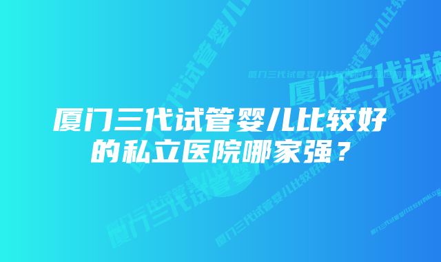 厦门三代试管婴儿比较好的私立医院哪家强？