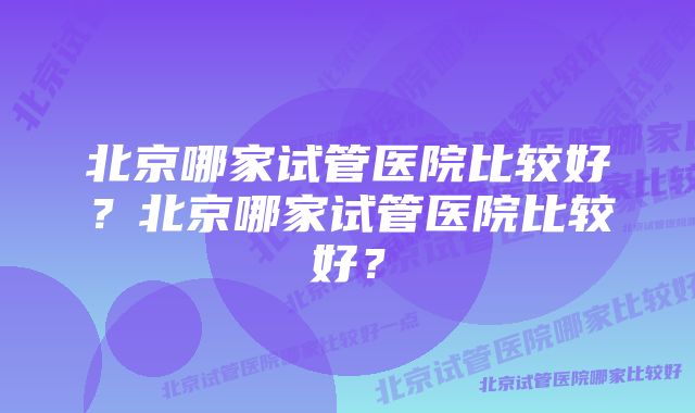 北京哪家试管医院比较好？北京哪家试管医院比较好？