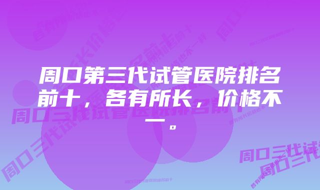 周口第三代试管医院排名前十，各有所长，价格不一。