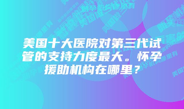 美国十大医院对第三代试管的支持力度最大。怀孕援助机构在哪里？