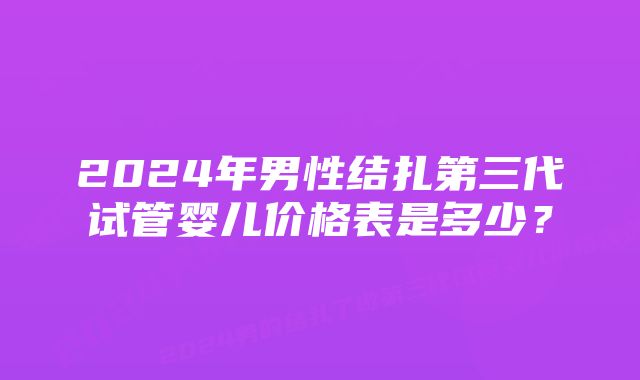 2024年男性结扎第三代试管婴儿价格表是多少？