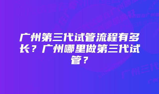 广州第三代试管流程有多长？广州哪里做第三代试管？