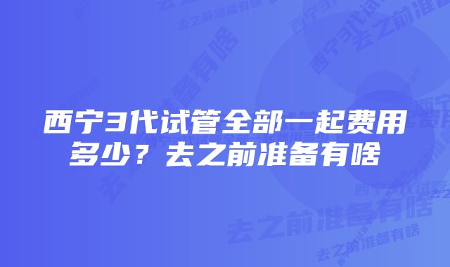 西宁3代试管全部一起费用多少？去之前准备有啥