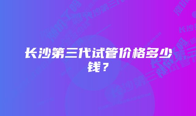 长沙第三代试管价格多少钱？