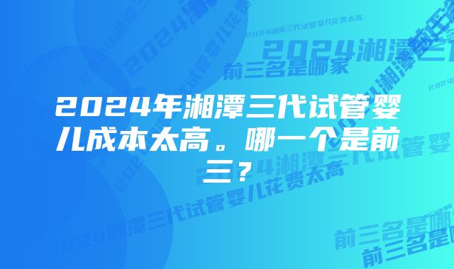 2024年湘潭三代试管婴儿成本太高。哪一个是前三？