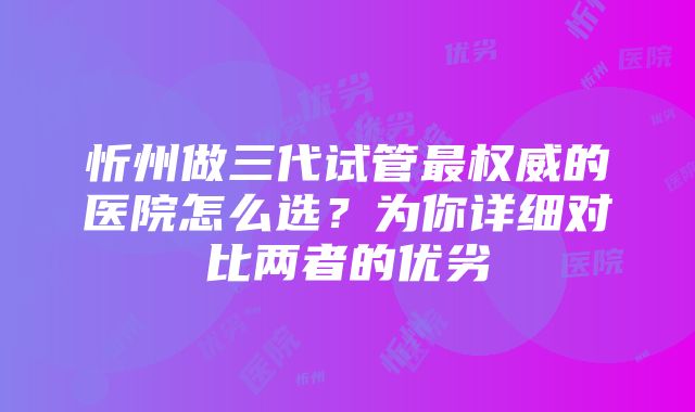 忻州做三代试管最权威的医院怎么选？为你详细对比两者的优劣