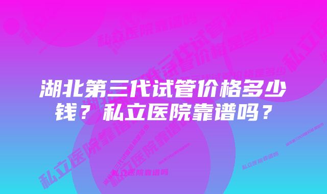 湖北第三代试管价格多少钱？私立医院靠谱吗？