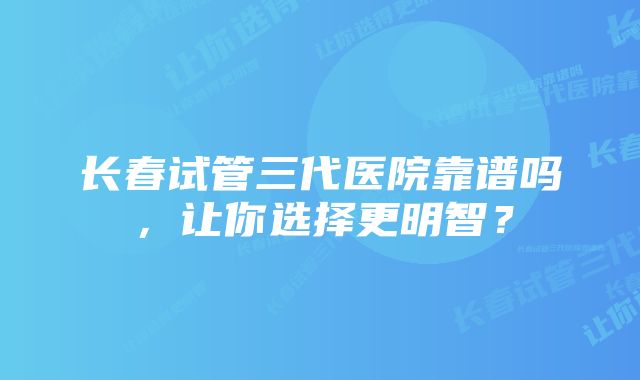 长春试管三代医院靠谱吗，让你选择更明智？