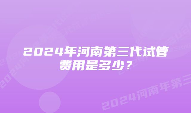 2024年河南第三代试管费用是多少？