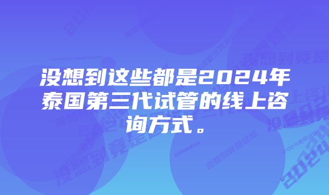 没想到这些都是2024年泰国第三代试管的线上咨询方式。