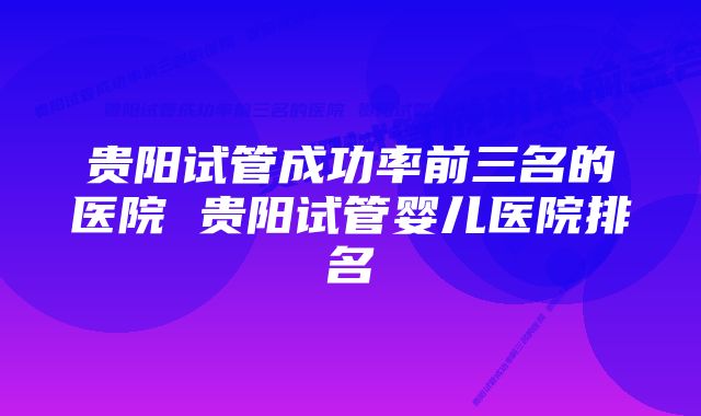 贵阳试管成功率前三名的医院 贵阳试管婴儿医院排名