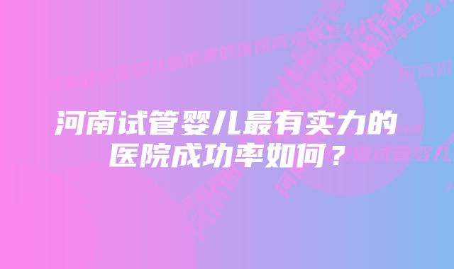 河南试管婴儿最有实力的医院成功率如何？