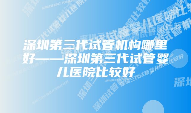 深圳第三代试管机构哪里好——深圳第三代试管婴儿医院比较好