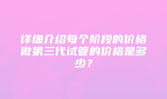 详细介绍每个阶段的价格做第三代试管的价格是多少？