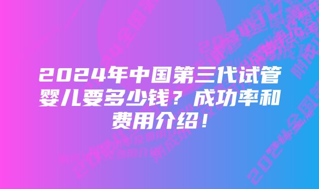 2024年中国第三代试管婴儿要多少钱？成功率和费用介绍！