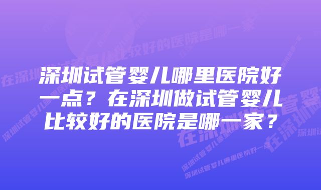 深圳试管婴儿哪里医院好一点？在深圳做试管婴儿比较好的医院是哪一家？