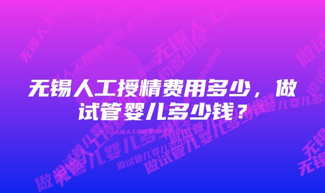 无锡人工授精费用多少，做试管婴儿多少钱？