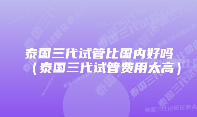 泰国三代试管比国内好吗（泰国三代试管费用太高）