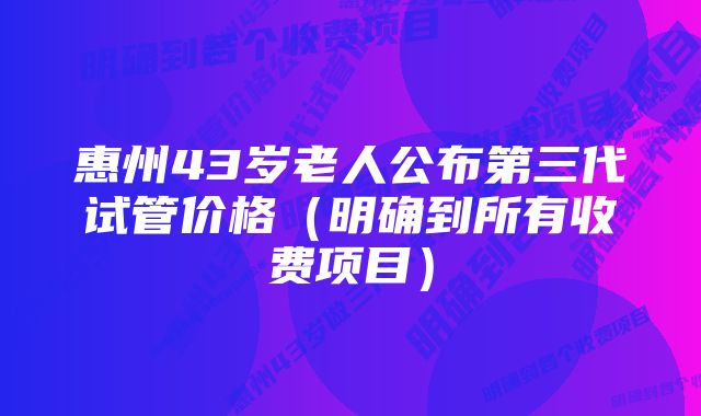 惠州43岁老人公布第三代试管价格（明确到所有收费项目）