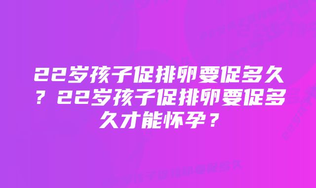 22岁孩子促排卵要促多久？22岁孩子促排卵要促多久才能怀孕？