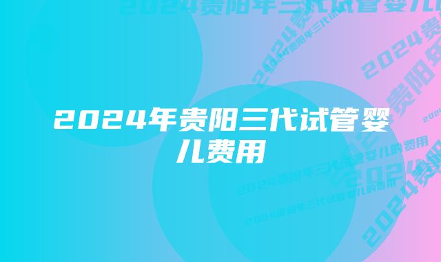 2024年贵阳三代试管婴儿费用